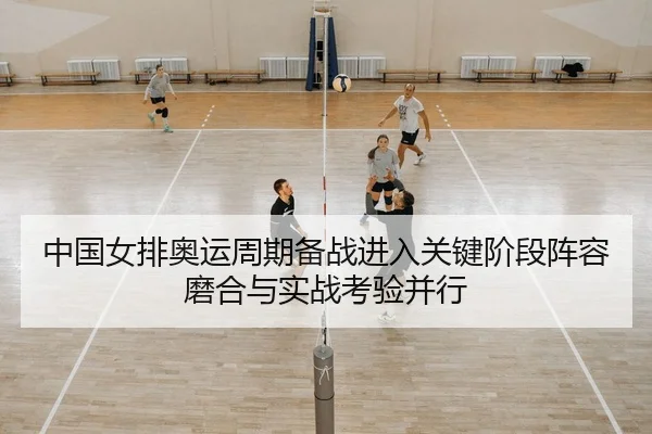 中国女排奥运周期备战进入关键阶段阵容磨合与实战考验并行